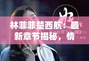 林菲菲楚西航：最新章节揭秘，情感纠葛再升级！