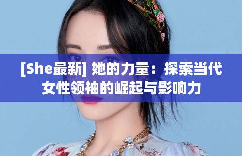 [She最新] 她的力量：探索当代女性领袖的崛起与影响力