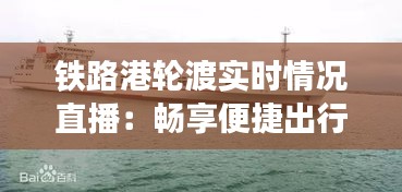 铁路港轮渡实时情况直播：畅享便捷出行新体验