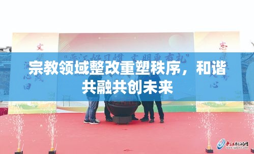 宗教领域整改重塑秩序，和谐共融共创未来